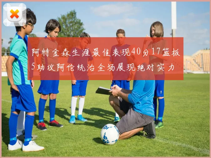 阿特金森生涯最佳表现40分17篮板5助攻阿伦统治全场展现绝对实力