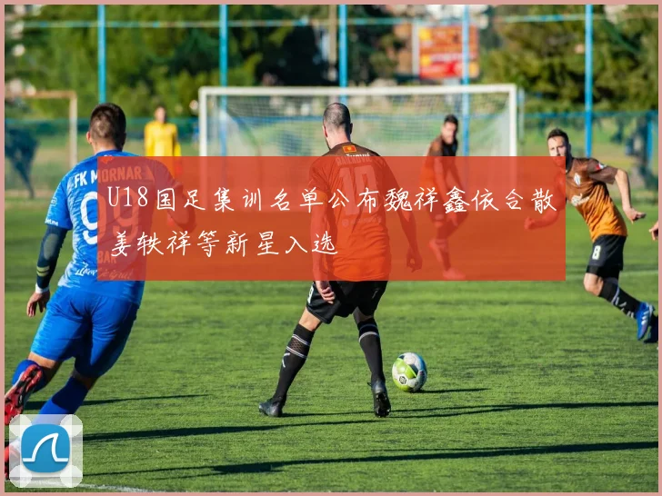 U18国足集训名单公布魏祥鑫依合散姜轶祥等新星入选