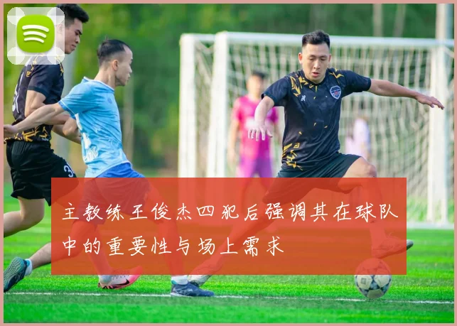 主教练王俊杰四犯后强调其在球队中的重要性与场上需求