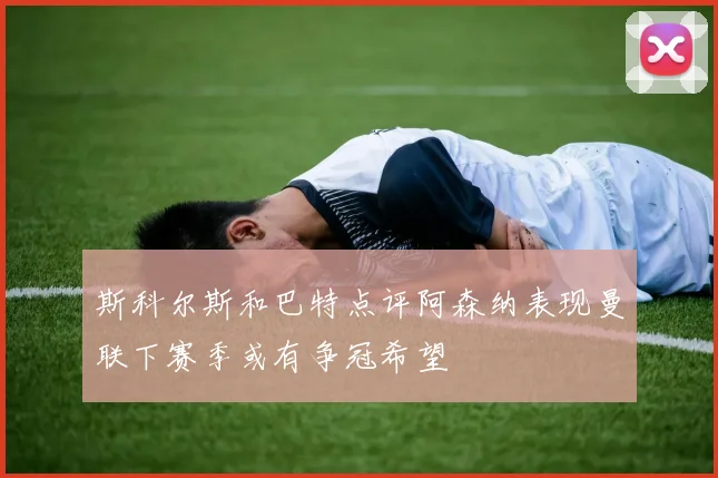 斯科尔斯和巴特点评阿森纳表现曼联下赛季或有争冠希望