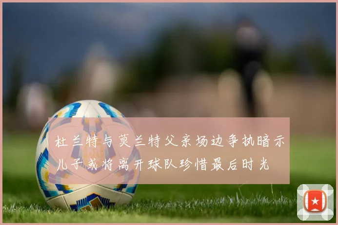 杜兰特与莫兰特父亲场边争执暗示儿子或将离开球队珍惜最后时光