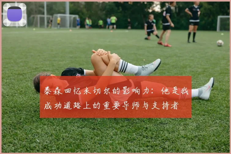 泰森回忆米切尔的影响力：他是我成功道路上的重要导师与支持者