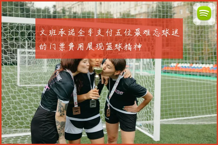 文班承诺全季支付五位最难忘球迷的门票费用展现篮球精神