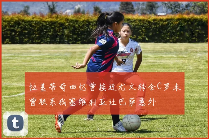 拉基蒂奇回忆曾接近尤文转会C罗未曾联系我塞维利亚让巴萨意外