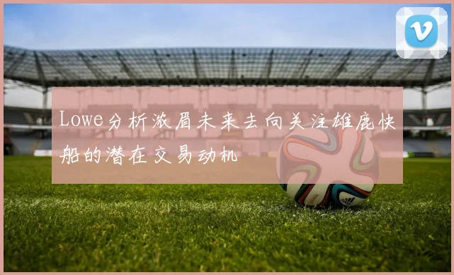 Lowe分析浓眉未来去向关注雄鹿快船的潜在交易动机