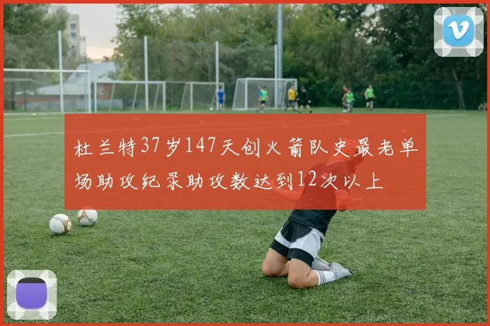 杜兰特37岁147天创火箭队史最老单场助攻纪录助攻数达到12次以上