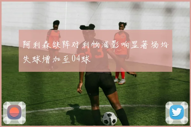 阿利森缺阵对利物浦影响显著场均失球增加至04球