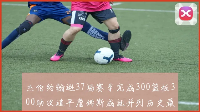 杰伦约翰逊37场赛季完成300篮板300助攻追平詹姆斯成就并列历史最快前锋
