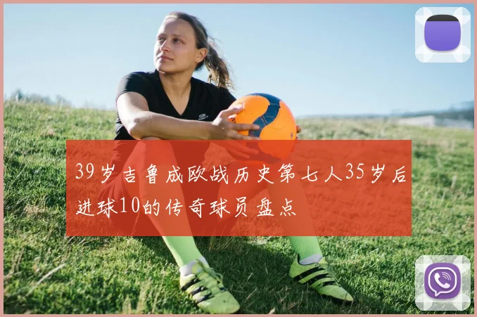 39岁吉鲁成欧战历史第七人35岁后进球10的传奇球员盘点
