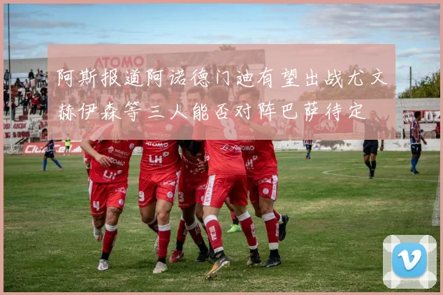 阿斯报道阿诺德门迪有望出战尤文赫伊森等三人能否对阵巴萨待定