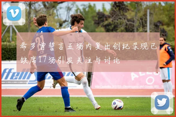 希罗曾誓言五场内复出创纪录现已缺席17场引发关注与讨论