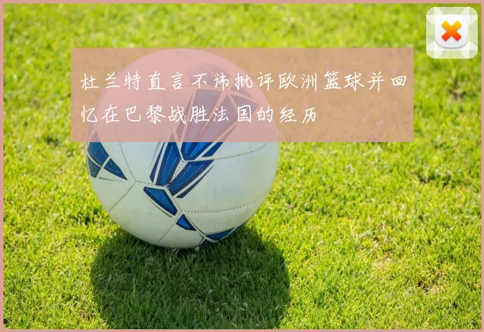 杜兰特直言不讳批评欧洲篮球并回忆在巴黎战胜法国的经历