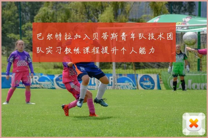 巴尔特拉加入贝蒂斯青年队技术团队实习教练课程提升个人能力