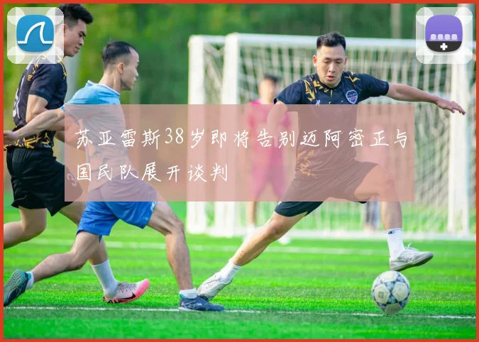 苏亚雷斯38岁即将告别迈阿密正与国民队展开谈判