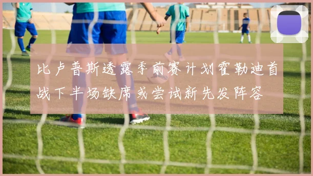 比卢普斯透露季前赛计划霍勒迪首战下半场缺席或尝试新先发阵容