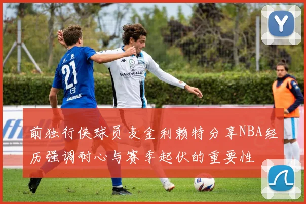 前独行侠球员麦金利赖特分享NBA经历强调耐心与赛季起伏的重要性