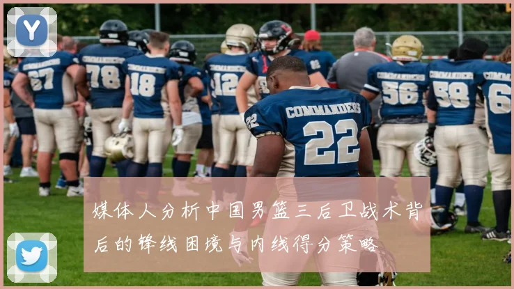 媒体人分析中国男篮三后卫战术背后的锋线困境与内线得分策略
