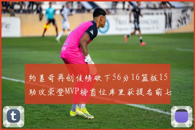 约基奇再创佳绩砍下56分16篮板15助攻荣登MVP榜首位库里获提名前七名无变化