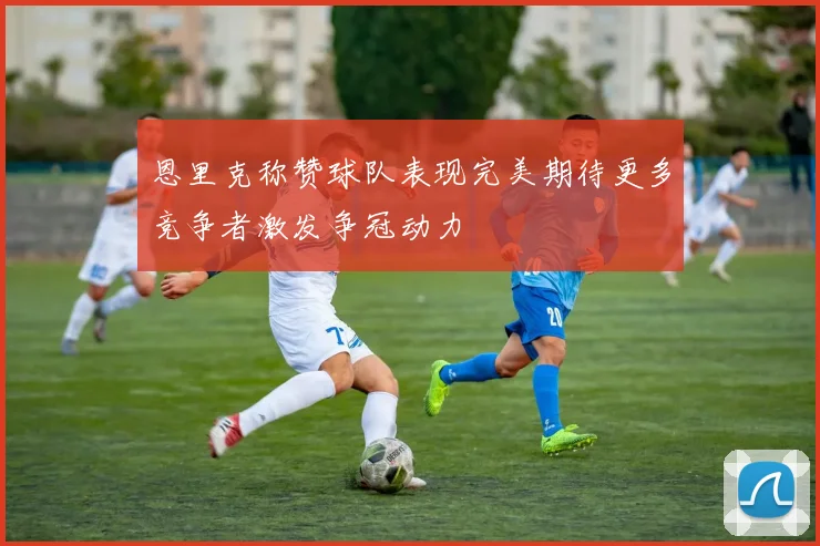 恩里克称赞球队表现完美期待更多竞争者激发争冠动力