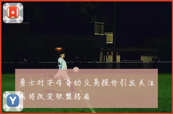 勇士对字母哥的交易报价引发关注或将改变联盟格局