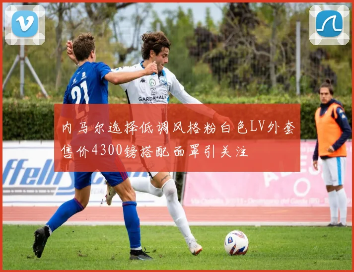 内马尔选择低调风格粉白色LV外套售价4300镑搭配面罩引关注