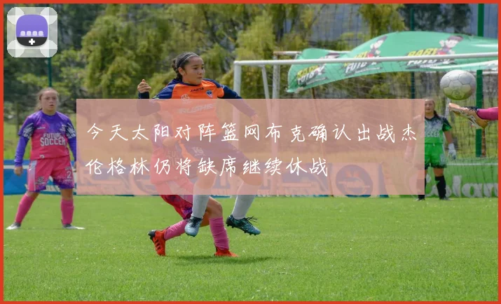 今天太阳对阵篮网布克确认出战杰伦格林仍将缺席继续休战