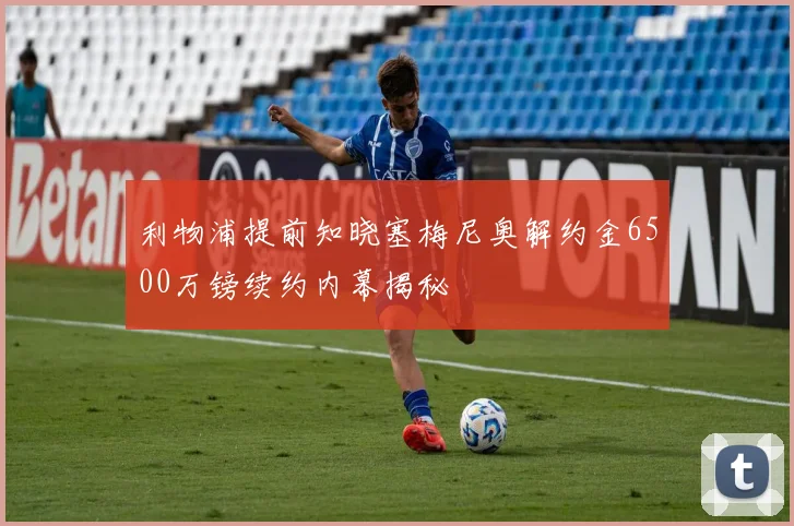 利物浦提前知晓塞梅尼奥解约金6500万镑续约内幕揭秘