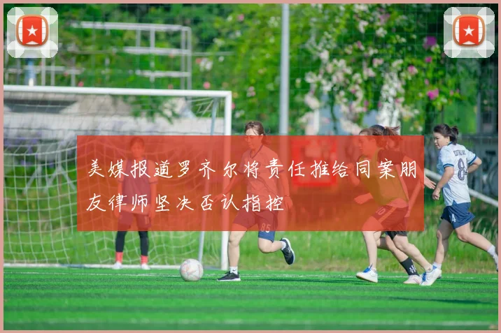 美媒报道罗齐尔将责任推给同案朋友律师坚决否认指控