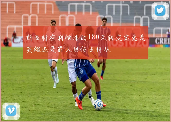 斯洛特在利物浦的180天转变究竟是英雄还是罪人该何去何从