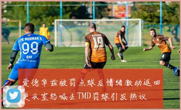 爱德华兹被罚点球后情绪激动返回更衣室怒喊去TMD罚球引发热议