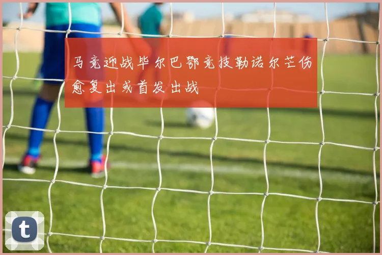 马竞迎战毕尔巴鄂竞技勒诺尔芒伤愈复出或首发出战