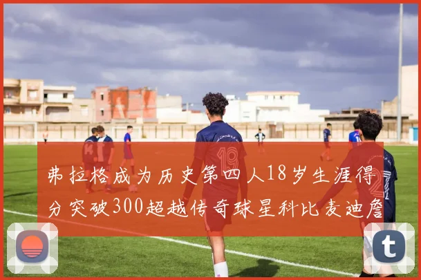 弗拉格成为历史第四人18岁生涯得分突破300超越传奇球星科比麦迪詹姆斯