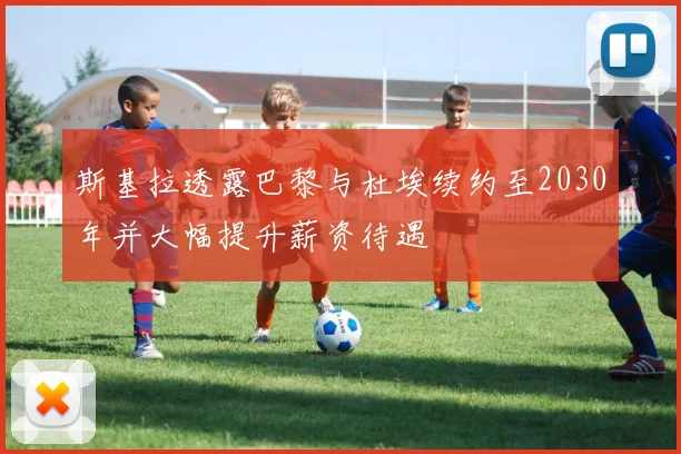 斯基拉透露巴黎与杜埃续约至2030年并大幅提升薪资待遇