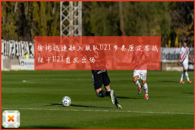 徐彬迅速融入狼队U21节奏原定客战纽卡U21首发出场