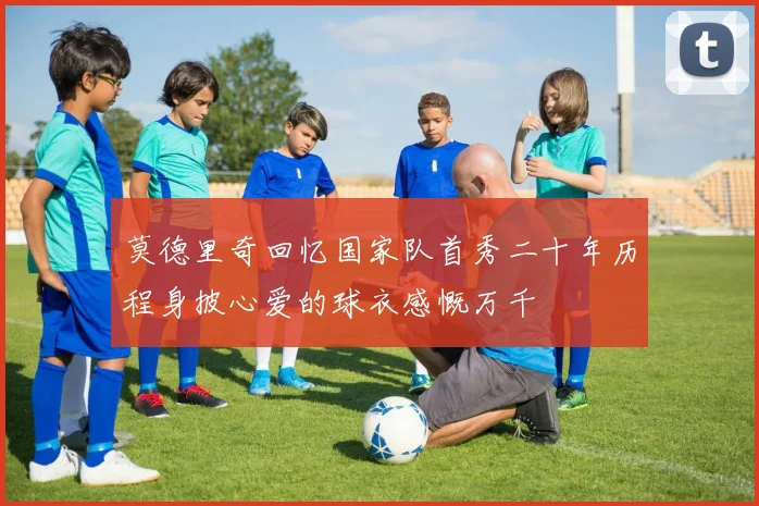 莫德里奇回忆国家队首秀二十年历程身披心爱的球衣感慨万千