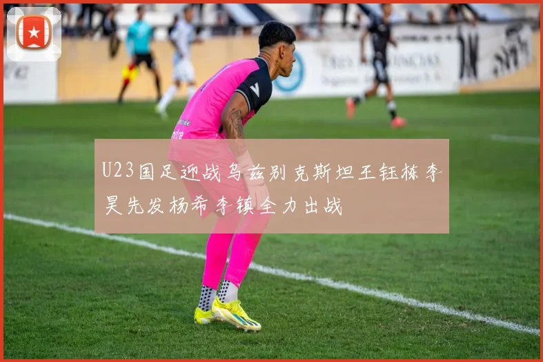 U23国足迎战乌兹别克斯坦王钰栋李昊先发杨希李镇全力出战