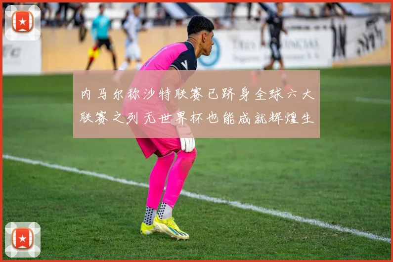 内马尔称沙特联赛已跻身全球六大联赛之列无世界杯也能成就辉煌生涯