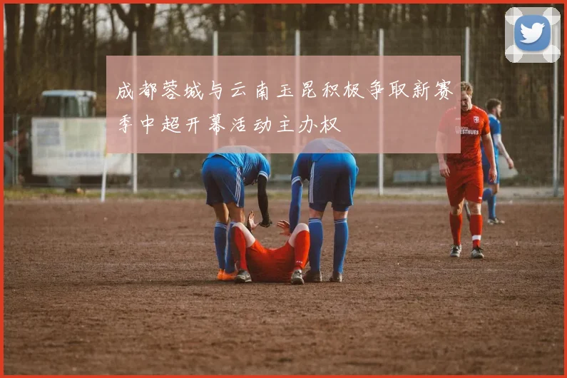 成都蓉城与云南玉昆积极争取新赛季中超开幕活动主办权