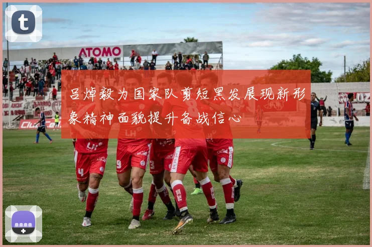 吕焯毅为国家队剪短黑发展现新形象精神面貌提升备战信心