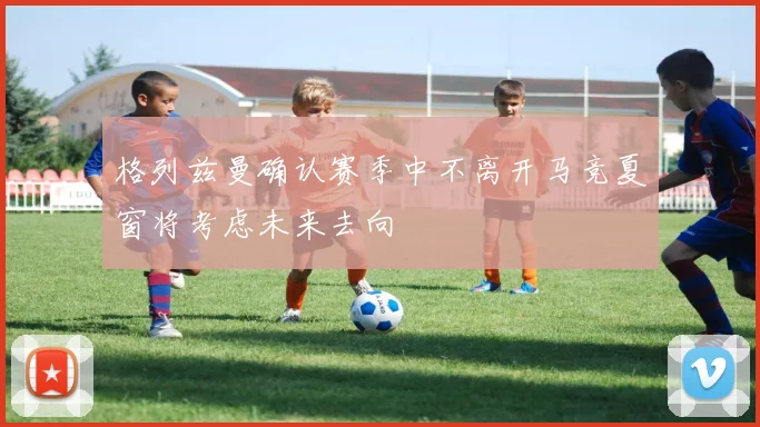 格列兹曼确认赛季中不离开马竞夏窗将考虑未来去向