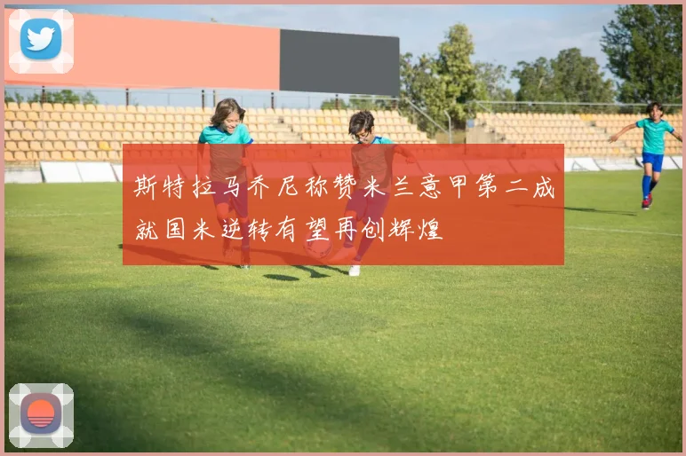 斯特拉马乔尼称赞米兰意甲第二成就国米逆转有望再创辉煌