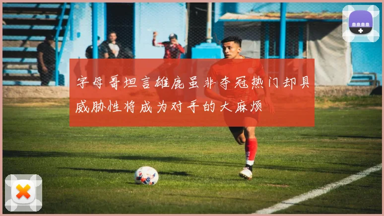 字母哥坦言雄鹿虽非夺冠热门却具威胁性将成为对手的大麻烦
