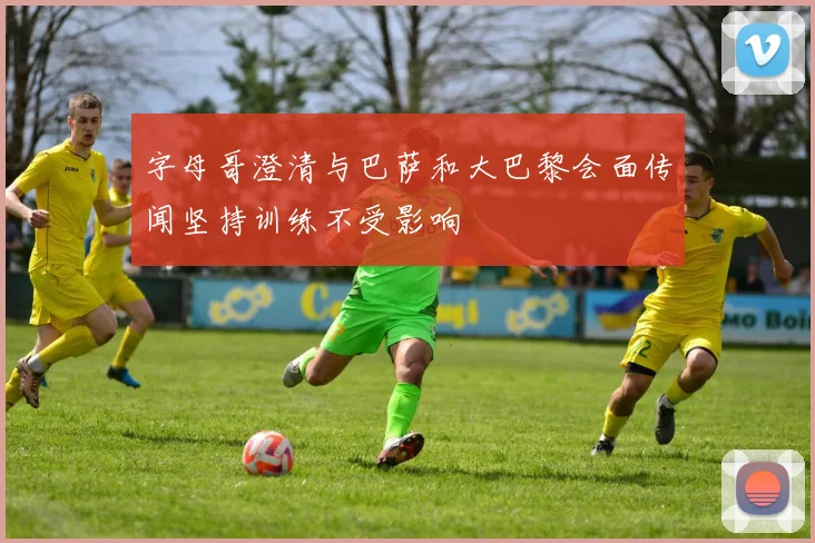 字母哥澄清与巴萨和大巴黎会面传闻坚持训练不受影响
