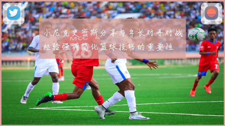 小尼克史密斯分享与年长对手对战经验强调简化篮球技巧的重要性