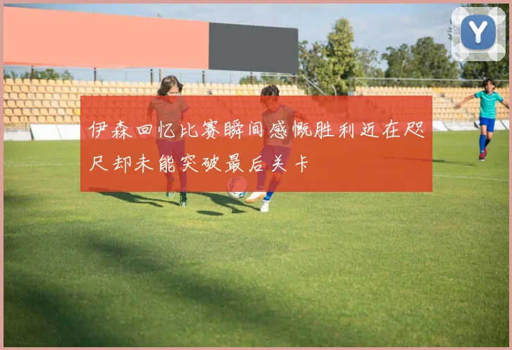 伊森回忆比赛瞬间感慨胜利近在咫尺却未能突破最后关卡